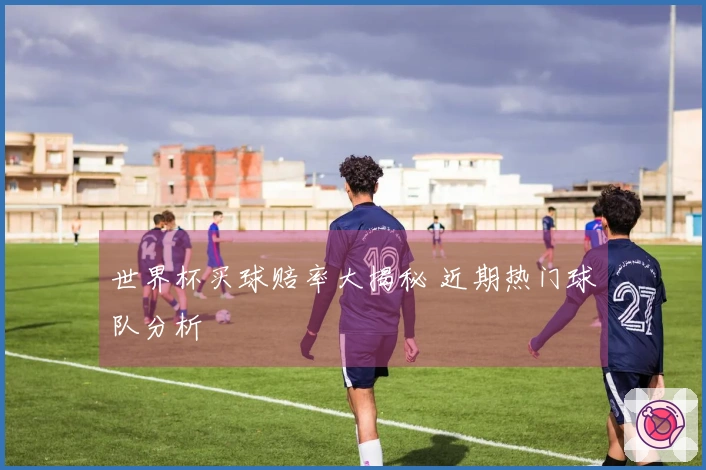 世界杯买球赔率大揭秘 近期热门球队分析